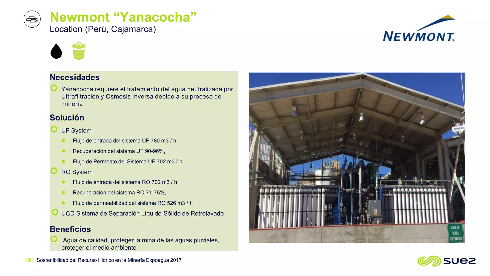 Newmont “Yanacocha”
Location (Perú, Cajamarca)
Necesidades
 Yanacocha requiere el tratamiento del agua neutralizada por
Ultrafiltración y Osmosis Inversa debido a su proceso de
minería
Solución
 UF System
 Flujo de entrada del sistema UF 780 m3 / h,
 Recuperación del sistema UF 90-96%,
 Flujo de Permeato del Sistema UF 702 m3 / h
 RO System
 Flujo de entrada del sistema RO 702 m3 / h,
 Recuperación del sistema RO 71-75%,
 Flujo de permeabilidad del sistema RO 526 m3 / h
 UCD Sistema de Separación Líquido-Sólido de Retrolavado
Beneficios
 Agua de calidad, proteger la mina de las aguas pluviales,
proteger el medio ambiente
Sostenibilidad del Recurso Hidrico en la Minería Expoagua 201719 I
 
