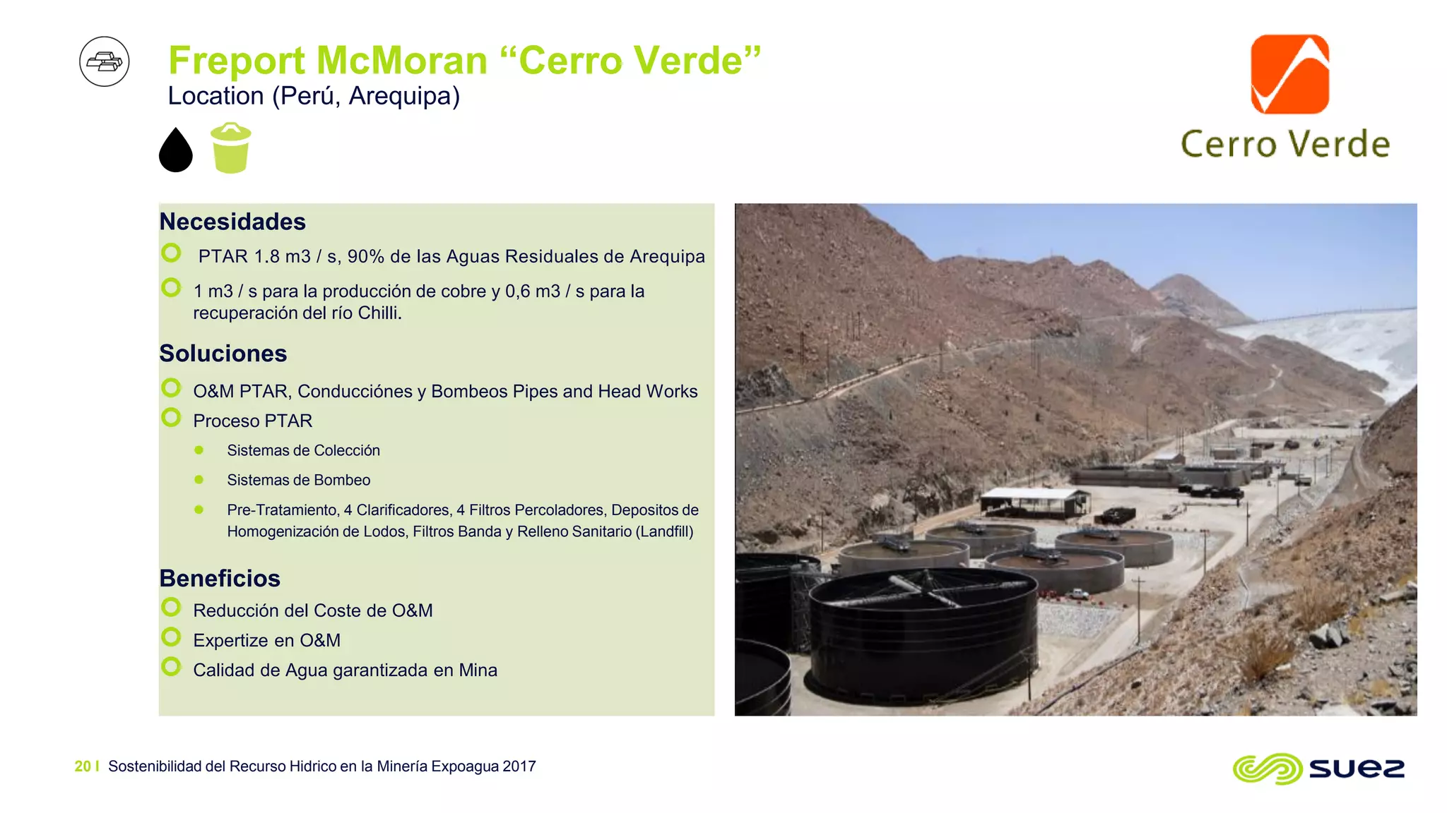 Freport McMoran “Cerro Verde”
Location (Perú, Arequipa)
Necesidades
 PTAR 1.8 m3 / s, 90% de las Aguas Residuales de Arequipa
 1 m3 / s para la producción de cobre y 0,6 m3 / s para la
recuperación del río Chilli.
Soluciones
 O&M PTAR, Conducciónes y Bombeos Pipes and Head Works
 Proceso PTAR
 Sistemas de Colección
 Sistemas de Bombeo
 Pre-Tratamiento, 4 Clarificadores, 4 Filtros Percoladores, Depositos de
Homogenización de Lodos, Filtros Banda y Relleno Sanitario (Landfill)
Beneficios
 Reducción del Coste de O&M
 Expertize en O&M
 Calidad de Agua garantizada en Mina
Sostenibilidad del Recurso Hidrico en la Minería Expoagua 201720 I
 
