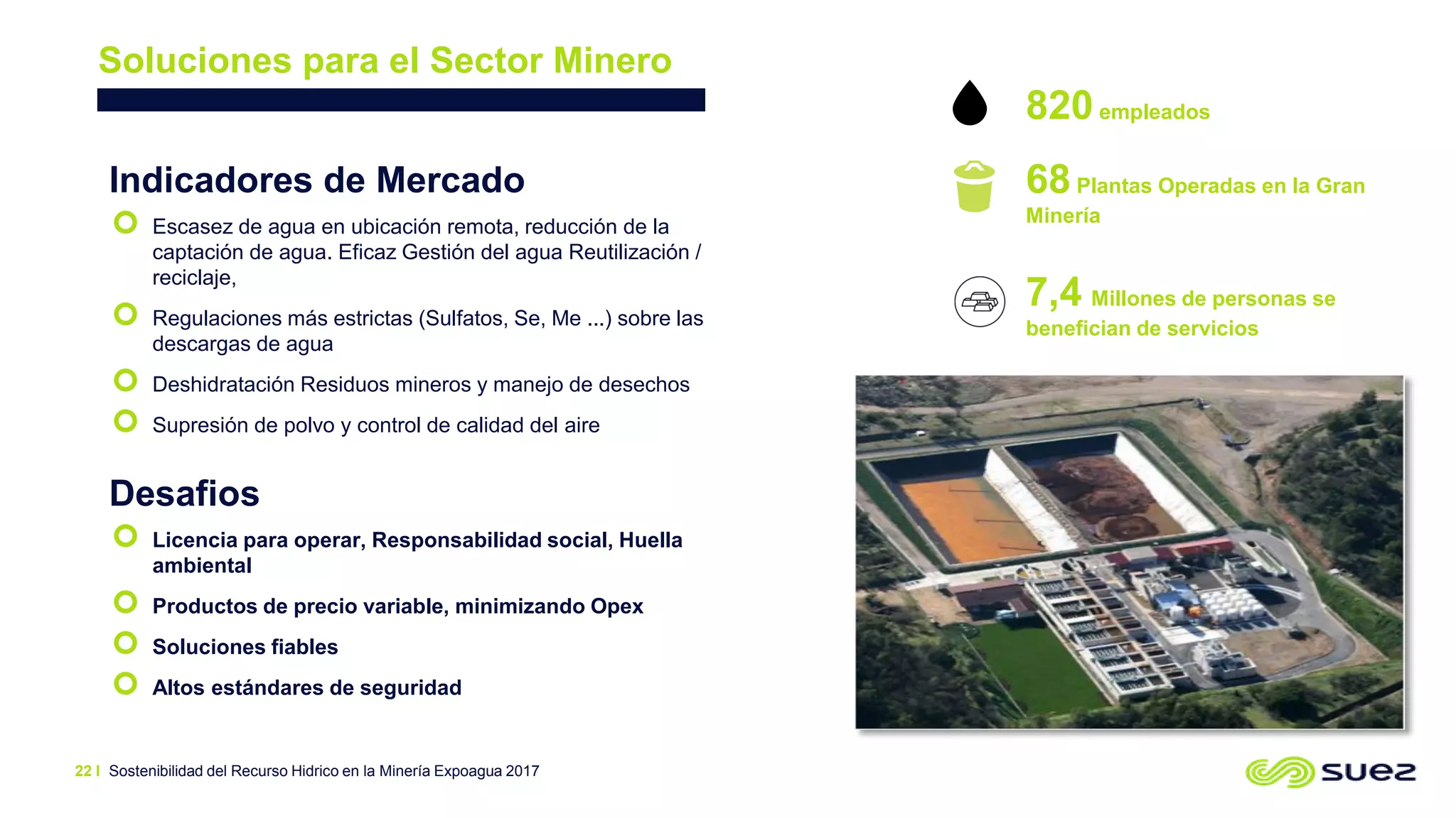 Sostenibilidad del Recurso Hidrico en la Minería Expoagua 2017
Soluciones para el Sector Minero
Indicadores de Mercado
 Escasez de agua en ubicación remota, reducción de la
captación de agua. Eficaz Gestión del agua Reutilización /
reciclaje,
 Regulaciones más estrictas (Sulfatos, Se, Me ...) sobre las
descargas de agua
 Deshidratación Residuos mineros y manejo de desechos
 Supresión de polvo y control de calidad del aire
Desafios
 Licencia para operar, Responsabilidad social, Huella
ambiental
 Productos de precio variable, minimizando Opex
 Soluciones fiables
 Altos estándares de seguridad
820empleados
68Plantas Operadas en la Gran
Minería
7,4 Millones de personas se
benefician de servicios
22 I
 