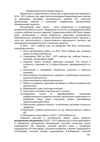107.
 Профессиональный стандарт педагога
Деятельность педагогического коллектива по реализации поставленных в
2016 – 2017 учебном году задач была организована Координационным советом
по реализации программы инновационного развития ОУ, школьным
методическим советом и школьными предметными методическими
объединениями педагогов.
Методический совет школы – орган координации и оптимизации
методической работы в школе. Традиционно он состоит из председателей ШМО
и группы наиболее опытных педагогов. Содержанием работы МС были, прежде
всего, рассмотрение и оценка выдвинутых педагогами инновационных
образовательных инициатив, анализ состояния образовательного процесса в
части его технологичности и результативности деятельности, контроль над
реализацией экспериментальных и творческих проектов.
В 2016 – 2017 учебном году на заседаниях МС были рассмотрены
следующие вопросы:
1. Итоги методической работы за 2015 -2016 учебный год, основные
задачи на новый учебный год.
2. Утверждение УМК на 2016 – 2017 учебный год, учебных планов и
программ, планов работы ШМО.
3. Создание группы контроля адаптации учащихся 5-го класса и
готовность к обучению на 2 ступени обучения, сформированности их
ЗУН.
4. Организация и проведение предметных школьных и районных
олимпиад.
5. Использование инновационных подходов к организации контрольно-
оценочной деятельности.
6. Итоги мониторинга учебной деятельности.
7. Работа с учащимися, имеющими мотивацию к учебно-познавательной
деятельности.
8. Информация о ходе аттестации учителей.
9. Подготовка к итоговой аттестации в 9,11 классах.
10.Подведение итогов по самообразованию, самооценка
профессионального развития учителей, рассмотрены предложения по
разработке новых форм повышения уровня квалификации
педагогических работников.
11.Перспективы развития классов с углубленным изучением отдельных
предметов.
12.Мониторинг учебной деятельности за год. Результативность работы
МС.
13.Обсуждение плана работы на 2017 – 2018 учебный год.
Главными звеньями в методической работе школы являются
методические объединения. В 2016 – 2017 учебном году в школе действовало
8 предметных методических объединений: учителей начальной школы
(председатель Н.В. Аверина), учителей русского языка и литературы
(председатель И.П.Нестерова), учителей математики и физики (председатель
Е.Н.Беляева), учителей истории (председатель А.А.Ломакина), учителей
 