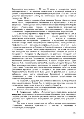 124.
безопасность иммунизации – 54 чел. В связи с повышением уровня
информированности по вопросам иммунизации у родителей, повысился и
уровень осведомленности об иммунизации среди учащихся – 127 чел.; больше
учащихся рассматривают работу по иммунизации как один из основных
приоритетов – 98 чел.
Помимо прочего с учащимися были проведены беседы: «Ваше здоровье в
ваших руках», «Инфекционные заболевания и их профилактика», «Отказ от
вакцинации – неоправданный риск»; «История возникновения эпидемий и борьба
сними»; «Гигиенические правила и предупреждение инфекционных
заболеваний» и проведены викторины: «Что такое прививка?», «За здоровый
образ жизни», «Инфекционные болезни и их профилактика», «Будь здоров!».
В рамках мероприятий по профилактике наркоупотребления и с целью
выявления группы риска учащиеся 9 – 11 классов приняли участие в
иммунохроматографическом, учащиеся 7 – 11 классов в социально-
психологическом тестировании. Организация и проведение тестирования
включает четыре этапа: информационно-мотивационный, исследовательско-
профилактический, организационно-профилактический, отчетный. Были
проведены родительские собрания и собрания обучающихся с оформлением
добровольного согласия. Тестирование обучающихся, достигших пятнадцати
лет проводится при наличии их информированных согласий об участии в
тестировании. Тестирование обучающихся, не достигших пятнадцати лет
проводится при наличии информированного согласия одного из родителей или
законного представителя. Создана комиссия, обеспечивающая организационно-
техническое сопровождение тестирования, в состав которой вошли ЗДВР
Фуфаева Ж.Ю., психолог школы Белова М.В., социальный педагог Концевая И.Л.
Было утверждено расписание тестирования по классам (группам) и классам
(аудиториям). Проведена информационно-разъяснительная работа со всеми
участниками процесса: детьми и молодежью, их родителями (законными
представителями). Разъяснения были даны на родительских и классных
собраниях, через выпуск специальных бюллетеней и методических
рекомендаций, а также с использованием буклетов, разработанных для
родителей и обучающихся.
На общешкольных родительских и классных собраниях была приглашена
врач психиатр-нарколог Попова Т.А. и ответственный секретарь комиссии по
делам несовершеннолетних и защите их прав Воробьева Т.А.
Такие тестирования стали уже традиционными и в результате у ребят не
было выявлено никаких отклонений от нормы.
3. Направление работы «Интеллектуально-творческое развитие
учащихся» реализовывалось через программу «Озарение». Цель программы –
создание условий для интеллектуально-творческого развития способностей
учащихся через организацию исследовательской деятельности учащихся и
педагогов.
Для этого в школе осуществляется работа системы дополнительного
образования. Учащиеся привлекаются к участию в творческих и
интеллектуальных конкурсах.
 