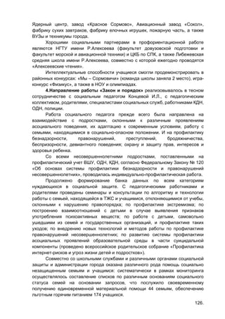 126.
Ядерный центр, завод «Красное Сормово», Авиационный завод «Сокол»,
фабрику сухих завтраков, фабрику елочных игрушек, пожарную часть, а также
ВУЗы и техникумы города.
Хорошими социальными партнерами в профориентационной работе
являются НГТУ имени Р.Алексеева (факультет довузовской подготовки и
факультет морской и авиационной техники) и ЦКБ по СПК, а также Либежевская
средняя школа имени Р.Алексеева, совместно с которой ежегодно проводятся
«Алексеевские чтения».
Интеллектуальные способности учащиеся смогли продемонстрировать в
районных конкурсах: «Мы – Сормовичи» (команда школы заняла 2 место), игра-
конкурс «Физикус», а также в НОУ и олимпиадах.
4.Направление работы «Закон и порядок» реализовывалось в тесном
сотрудничестве с социальным педагогом Концевой И.Л., с педагогическим
коллективом, родителями, специалистами социальных служб, работниками КДН,
ОДН, полиции.
Работа социального педагога прежде всего была направлена на
взаимодействие с подростками, склонными к различным проявлениям
асоциального поведения, их адаптацию к современным условиям, работу с
семьями, находящимися в социально-опасном положении. И на профилактику
безнадзорности, правонарушений, преступлений, бродяжничества,
беспризорности, девиантного поведения; охрану и защиту прав, интересов и
здоровья ребенка.
Со всеми несовершеннолетними подростками, поставленными на
профилактический учет ВШУ, ОДН, КДН, согласно Федеральному Закону № 120
«Об основах системы профилактики безнадзорности и правонарушений
несовершеннолетних», проводилась индивидуально-профилактическая работа.
Продолжено формирование банка данных по всем категориям
нуждающихся в социальной защите. С педагогическими работниками и
родителями проведены семинары и консультации по алгоритму и технологии
работы с семьей, находящейся в ТЖС и учащимися, отклоняющимися от учебы,
склонными к нарушению правопорядка; по профилактике экстремизма; по
построению взаимоотношений с детьми в случае выявления признаков
употребления психоактивных веществ; по работе с детьми, самовольно
ушедшими из семей и государственных организаций, и профилактике таких
уходов; по внедрению новых технологий и методов работы по профилактике
правонарушений несовершеннолетних; по развитию системы профилактики
асоциальных проявлений образовательной среды в части суицидальной
компоненты (проведено всероссийское родительское собрание «Профилактика
интернет-рисков и угроз жизни детей и подростков»).
Совместно со школьными службами и различными органами социальной
защиты и администрации города оказана различного рода помощь социально
незащищенным семьям и учащимся: систематически в рамках мониторинга
осуществлялось составление списков по различным основаниям социального
статуса семей на основании запросов, что послужило своевременному
получению единовременной материальной помощи 44 семьям, обеспечению
льготным горячим питанием 174 учащихся.
 