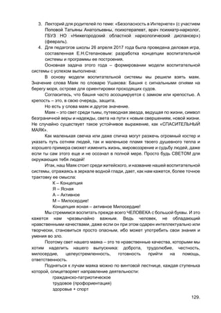 129.
3. Лекторий для родителей по теме: «Безопасность в Интернете» (с участием
Поповой Татьяны Анатольевны, психотерапевт, врач психиатр-нарколог,
ГБУЗ НО «Нижегородский областной наркологический диспансер»)
(февраль).
4. Для педагогов школы 26 апреля 2017 года была проведена деловая игра,
составленная Е.Н.Степановым: разработка концепции воспитательной
системы и программы ее построения.
Основная задача этого года – формировании модели воспитательной
системы с успехом выполнена:
В основу модели воспитательной системы мы решили взять маяк.
Значение слова Маяк по словарю Ушакова: Башня с сигнальными огнями на
берегу моря, острове для ориентировки проходящих судов.
Согласитесь, что башня часто ассоциируется с замком или крепостью. А
крепость – это, в свою очередь, защита.
Но есть у слова маяк и другое значение.
Маяк – это свет среди тьмы, путеводная звезда, ведущая по жизни, символ
безграничной веры и надежды, света на пути к новым свершениям, новой жизни.
Не случайно существует такое устойчивое выражение, как «СПАСИТЕЛЬНЫЙ
МАЯК».
Как маленькая свечка или даже спичка могут разжечь огромный костер и
указать путь сотням людей, так и маленькое пламя твоего душевного тепла и
хорошего примера сможет изменить жизнь, мировоззрение и судьбу людей, даже
если ты сам этого еще и не осознал в полной мере. Просто будь СВЕТОМ для
окружающих тебя людей!
Итак, наш Маяк стоит среди житейского, и название нашей воспитательной
системы, отражаясь в зеркале водной глади, дает, как нам кажется, более точное
трактовку ее смысла:
К – Концепция
Я – Ясная
А – Активное
М – Милосердие!
Концепция ясная – активное Милосердие!
Мы стремимся воспитать прежде всего ЧЕЛОВЕКА с большой буквы. И это
кажется нам чрезвычайно важным. Ведь человек, не обладающий
нравственными качествами, даже если он при этом одарен интеллектуально или
творчески, становиться просто опасным, ибо может употребить свои знания и
умения во зло.
Поэтому свет нашего маяка – это те нравственные качества, которыми мы
хотим наделить нашего выпускника: доброта, трудолюбие, честность,
милосердие, целеустремленность, готовность прийти на помощь,
ответственность.
Подняться к лучам маяка можно по винтовой лестнице, каждая ступенька
которой, олицетворяет направление деятельности:
гражданско-патриотическое
трудовое (профориентация)
здоровье + спорт
 