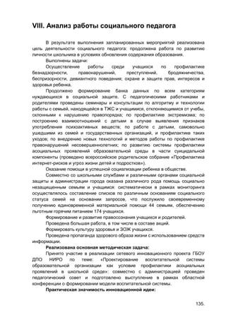 135.
VIII. Анализ работы социального педагога
В результате выполнения запланированных мероприятий реализована
цель деятельности социального педагога: продолжена работа по развитию
личности школьника в условиях обновления содержания образования.
Выполнены задачи:
Осуществление работы среди учащихся по профилактике
безнадзорности, правонарушений, преступлений, бродяжничества,
беспризорности, девиантного поведения; охране и защите прав, интересов и
здоровья ребенка.
Продолжено формирование банка данных по всем категориям
нуждающихся в социальной защите. С педагогическими работниками и
родителями проведены семинары и консультации по алгоритму и технологии
работы с семьей, находящейся в ТЖС и учащимися, отклоняющимися от учебы,
склонными к нарушению правопорядка; по профилактике экстремизма; по
построению взаимоотношений с детьми в случае выявления признаков
употребления психоактивных веществ; по работе с детьми, самовольно
ушедшими из семей и государственных организаций, и профилактике таких
уходов; по внедрению новых технологий и методов работы по профилактике
правонарушений несовершеннолетних; по развитию системы профилактики
асоциальных проявлений образовательной среды в части суицидальной
компоненты (проведено всероссийское родительское собрание «Профилактика
интернет-рисков и угроз жизни детей и подростков»).
Оказание помощи в успешной социализации ребенка в обществе.
Совместно со школьными службами и различными органами социальной
защиты и администрации города оказана различного рода помощь социально
незащищенным семьям и учащимся: систематически в рамках мониторинга
осуществлялось составление списков по различным основаниям социального
статуса семей на основании запросов, что послужило своевременному
получению единовременной материальной помощи 44 семьям, обеспечению
льготным горячим питанием 174 учащихся.
Формирование и развитие правосознания учащихся и родителей.
Проведена большая работа, в том числе в составе акций.
Формировать культуру здоровья и ЗОЖ учащихся.
Проведена пропаганда здорового образа жизни с использованием средств
информации.
Реализована основная методическая задача:
Принято участие в реализации сетевого инновационного проекта ГБОУ
ДПО НИРО по теме: «Проектирование воспитательной системы
образовательной организации как условие профилактики асоциальных
проявлений в школьной среде»: совместно с администрацией проведен
педагогический совет и подготовлено выступление в рамках областной
конференции о формировании модели воспитательной системы.
Практическая значимость инновационной идеи:
 
