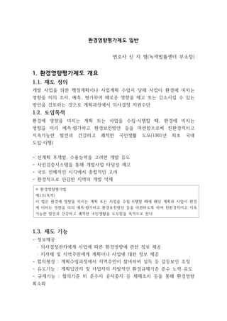 환경영향평가제도 일반
변호사 신 지 형(녹색법률센터 부소장)
1. 환경영향평가제도 개요
1.1. 제도 정의
개발 사업을 위한 행정계획이나 사업계획 수립시 당해 사업이 환경에 미치는
영향을 미리 조사, 예측, 평가하여 해로운 영향을 제고 또는 감소시킬 수 있는
방안을 검토하는 것으로 계획과정에서 의사결정 지원수단
1.2. 도입목적
환경에 영향을 미치는 계획 또는 사업을 수립·시행할 때, 환경에 미치는
영향을 미리 예측·평가하고 환경보전방안 등을 마련함으로써 친환경적이고
지속가능한 발전과 건강하고 쾌적한 국민생활 도모(1981년 최초 국내
도입·시행)
- 선계획 후개발, 수용능력을 고려한 개발 유도
- 사전검증시스템을 통해 개발사업 타당성 제고
- 국토 전체적인 시각에서 종합적인 고려
- 환경적으로 민감한 지역의 개발 억제
※ 환경영향평가법
제1조(목적)
이 법은 환경에 영향을 미치는 계획 또는 사업을 수립·시행할 때에 해당 계획과 사업이 환경
에 미치는 영향을 미리 예측·평가하고 환경보전방안 등을 마련하도록 하여 친환경적이고 지속
가능한 발전과 건강하고 쾌적한 국민생활을 도모함을 목적으로 한다.
1.3. 제도 기능
- 정보제공
· 의사결정권자에게 사업에 따른 환경영향에 관한 정보 제공
· 지자체 및 지역주민에게 계획이나 사업에 대한 정보 제공
- 합의형성 : 계획수립과정에서 지역주민이 참여하여 설득 등 갈등요인 조정
- 유도기능 : 계획입안자 및 사업자의 자발적인 환경규제기준 준수 노력 유도
- 규제기능 : 협의기준 미 준수시 공사중지 등 제재조치 등을 통해 환경영향
최소화
 