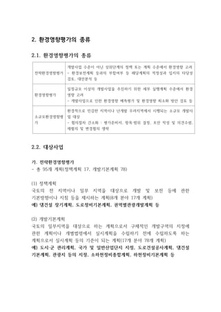 2. 환경영향평가의 종류
2.1. 환경영향평가의 종류
전략환경영향평가
개발사업 수준이 아닌 상위단계의 정책 또는 계획 수준에서 환경영향 고려
- 환경보전계획 등과의 부합여부 등 해당계획의 적정성과 입지의 타당성
검토, 대안분석 등
환경영향평가
일정규모 이상의 개발사업을 추진하기 위한 세부 실행계획 수준에서 환경
영향 고려
- 개발사업으로 인한 환경영향 예측평가 및 환경영향 최소화 방안 검토 등
소규모환경영향평
가
환경적으로 민감한 지역이나 난개발 우려지역에서 시행되는 소규모 개발사
업 대상
- 협의절차 간소화 : 평가준비서, 항목·범위 결정, 초안 작성 및 의견수렴,
재협의 및 변경협의 생략
2.2. 대상사업
가. 전략환경영향평가
- 총 95개 계획(정책계획 17, 개발기본계획 78)
(1) 정책계획
국토의 전 지역이나 일부 지역을 대상으로 개발 및 보전 등에 관한
기본방향이나 지침 등을 제시하는 계획(8개 분야 17개 계획)
예) 댐건설 장기계획, 도로정비기본계획, 권역별관광개발계획 등
(2) 개발기본계획
국토의 일부지역을 대상으로 하는 계획으로서 구체적인 개발구역의 지정에
관한 계획이나 개별법령에서 실시계획을 수립하기 전에 수립하도록 하는
계획으로서 실시계획 등의 기준이 되는 계획(17개 분야 78개 계획)
예) 도시·군 관리계획, 국가 및 일반산업단지 지정, 도로건설공사계획, 댐건설
기본계획, 관광지 등의 지정, 소하천정비종합계획, 하천정비기본계획 등
 