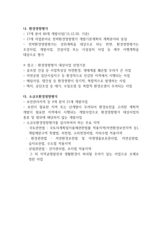 나. 환경영향평가
- 17개 분야 80개 개발사업(‘15.12.30. 기준)
- 17개 사업분야로 전략환경영향평가 개발기본계획의 계획분야와 동일
- 전략환경영향평가는 상위계획을 대상으로 하는 반면, 환경영향평가는
조성사업, 개발사업, 건설사업 또는 시설설치 사업 등 세부 시행계획을
대상으로 평가
※ 참고 : 환경영향평가 대상사업 선정기준
- 골프장 건설 등 사업특성상 자연환경, 생태계를 훼손할 우려가 큰 사업
- 자연공원 집단시설지구 등 환경적으로 민감한 지역에서 시행되는 사업
- 매립사업, 댐건설 등 환경영향이 장기적, 복합적으로 발생하는 사업
- 택지, 공단조성 등 대기, 수질오염 등 복합적 환경오염이 우려되는 사업
다. 소규모환경영향평가
- 보전관리지역 등 9개 분야 21개 개발사업
- 보전이 필요한 지역 또는 난개발이 우려되어 환경보전을 고려한 계획적
개발이 필요한 지역에서 시행되는 개발사업으로 환경영향평가 대상사업의
종류 및 범위에 해당하지 않는 개발사업
- 소규모환경영향평가를 실시하여야 하는 주요 지역
· 국토관련법 : 국토의계획및이용에관한법률 적용지역(자연환경보전지역 등),
개발제한구역 특별법, 하천법, 소하천정비법, 지하수법 적용지역
· 환경관련법 : 자연환경보전법 및 야생생물보호관리법, 자연공원법,
습지보전법, 수도법 적용지역
· 산림관련법 : 산지관리법, 초지법 적용지역
· 그 외 지역균형발전과 생활환경이 파괴될 우려가 있는 사업으로 조례로
정한 사업
 
