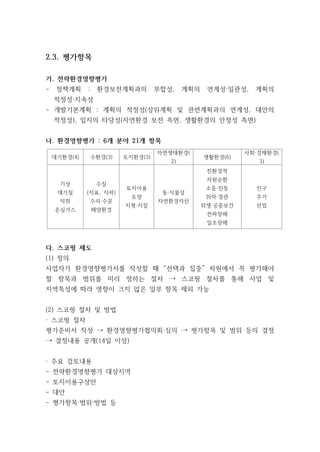 2.3. 평가항목
가. 전략환경영향평가
- 정책계획 : 환경보전계획과의 부합성, 계획의 연계성·일관성, 계획의
적정성·지속성
- 개발기본계획 : 계획의 적정성(상위계획 및 관련계획과의 연계성, 대안의
적정성), 입지의 타당성(자연환경 보전 측면, 생활환경의 안정성 측면)
나. 환경영향평가 : 6개 분야 21개 항목
대기환경(4) 수환경(3) 토지환경(3)
자연생태환경(
2)
생활환경(6)
사회·경제환경(
3)
기상
대기질
악취
온실가스
수질
(지표, 지하)
수리·수문
해양환경
토지이용
토양
지형·지질
동·식물상
자연환경자산
친환경적
자원순환
소음·진동
위락·경관
위생·공중보건
전파장해
일조장해
인구
주거
산업
다. 스코핑 제도
(1) 정의
사업자가 환경영향평가서를 작성할 때 “선택과 집중” 차원에서 꼭 평가해야
할 항목과 범위를 미리 정하는 절차 → 스코핑 절차를 통해 사업 및
지역특성에 따라 영향이 크지 않은 일부 항목 제외 가능
(2) 스코핑 절차 및 방법
· 스코핑 절차
평가준비서 작성 → 환경영향평가협의회·심의 → 평가항목 및 범위 등의 결정
→ 결정내용 공개(14일 이상)
· 주요 검토내용
- 전략환경영향평가 대상지역
- 토지이용구상안
- 대안
- 평가항목·범위·방법 등
 