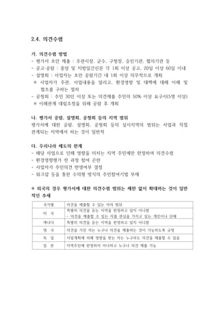 2.4. 의견수렴
가. 의견수렴 방법
- 평가서 초안 제출 : 주관시장, 군수, 구청장, 승인기관, 협의기관 등
- 공고·공람 : 중앙 및 지방일간신문 각 1회 이상 공고, 20일 이상 60일 이내
- 설명회 : 사업자는 초안 공람기간 내 1회 이상 의무적으로 개최
※ 사업자가 주관, 사업내용을 알리고, 환경영향 및 대책에 대해 이해 및
협조를 구하는 절차
- 공청회 : 주민 30인 이상 또는 의견제출 주민의 50% 이상 요구시(5명 이상)
※ 이해관계 대립조정을 위해 공람 후 개최
나. 평가서 공람, 설명회, 공청회 등의 지역 범위
평가서에 대한 공람, 설명회, 공청회 등의 실시지역의 범위는 사업과 직접
관계되는 지역에서 하는 것이 일반적
다. 우리나라 제도의 한계
- 해당 사업으로 인해 영향을 미치는 지역 주민에만 한정하여 의견수렴
- 환경영향평가 전 과정 참여 곤란
- 사업자가 주민의견 반영여부 결정
- 워크샵 등을 통한 수의형 방식의 주민참여기법 부재
※ 외국의 경우 평가서에 대한 의견수렴 범위는 제한 없이 확대하는 것이 일반
적인 추세
국가별 의견을 제출할 수 있는 자의 범위
미 국
특별히 의견을 듣는 지역을 한정하고 있지 아니함
- 의견을 제출할 수 있는 자를 관심을 가지고 있는 개인이나 단체
캐나다 특별히 의견을 듣는 지역을 한정하고 있지 아니함
영 국 의견을 가진 자는 누구나 의견을 제출하는 것이 가능하도록 규정
독 일 사업계획에 의해 영향을 받는 자는 누구라도 의견을 제출할 수 있음
일 본 지역주민에 한정하지 아니하고 누구나 의견 제출 가능
 