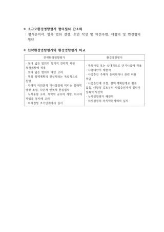 ※ 소규모환경영향평가 협의절차 간소화
: 평가준비서, 항목 범위 결정, 초안 작성 및 의견수렴, 재협의 및 변경협의
생략
※ 전략환경영향평가와 환경영향평가 비교
전략환경영향평가 환경영향평가
· 보다 넓은 범위의 장기적 전략적 차원
정책계획에 적용
· 보다 넓은 범위의 대안 고려
· 특정 정책계획의 찬성자와는 독립적으로
진행
· 미래의 하위단계 의사결정에 미치는 잠재적
영향 초점, 다단계 반복적 환류절차
· 누적용량 고려, 지역적 규모의 개발, 다수의
사업을 동시에 고려
· 의사결정 초기단계에서 실시
· 특정사업 또는 상대적으로 단기사업에 적용
· 사업대안이 제한적
· 사업추진 주체가 준비하거나 관련 비용
부담
· 사업승인에 초점, 정책·계획단계로 환류
없음, 타당성 검토부터 사업승인까지 절차가
일회적·직선적
· 누적영향평가 제한적
· 의사결정의 마지막단계에서 실시
 