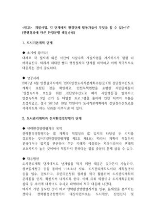 <참고> 개발사업, 각 단계에서 환경단체 활동가들이 무엇을 할 수 있는가?
(진행경과에 따른 환경분쟁 해결방법)
1. 도시기본계획 단계
◆ 초기에 잡아라!
대체로 각 절차에 따른 시간이 지날수록 개발사업을 저지하기가 점점 더
어려워진다. 따라서 최대한 빨리 행정절차의 단계를 파악하고 이에 적극적으로
대응하는 것이 중요하다.
◆ 성공사례
2015년 4월 인천광역시에서 ‘2030인천도시기본계획수립(안)’에 검단장수간도로
계획이 포함된 것을 확인하고, 인천녹색연합을 포함한 시민단체들이
‘인천녹지축 보전을 위한 검단장수간도로 폐지 시민행동’을 발족하고
인천녹지축 9일 걷기 등 다양한 프로그램을 통하여 인천 지역의 여론을
조성하였고, 결국 2015년 10월 인천시가 도시기본계획에서 검단장수간도로를
삭제하도록 하는 성과를 이루어낸 바 있다.
2. 도시관리계획과 전략환경영향평가 단계
◆ 전략환경영향평가의 목적
전략환경영향평가는 ① 계획의 적절성과 ② 입지의 타당성 두 가지를
검토하는 것이다(환경영향평가법 제2조 제1호). 따라서 계획이 적절하지
못하다거나 입지와 관련하여 주민 피해가 예상되는 지역이라거나 생태적
보호가치가 높은 것이어서 적절하지 못하다는 점을 충분히 문제 삼을 수 있다.
◆ 대응방안
도시관리계획 단계에서도 난개발을 막기 위한 대응은 얼마든지 가능하다.
정보공개청구 등을 통하여 기초조사 자료, 도시관리계획도서나 계획설명서
등을 입수, 검토하고, 주민의견청취 절차를 적극 활용하여 도시관리계획의
문제점을 인지, 확산시켜 나가도록 한다. 이때 의회 의원이나 도시계획위원회
심의 등 추이에 대하여도 수시로 파악하며 적극 대응해 나간다.
여기서 가장 중요한 것이 바로 전략환경영향평가서를 입수, 문제점을 분석하는
것이다. 전략환경영향평가의 대상사업으로는 도시개발, 산업입지 및
 