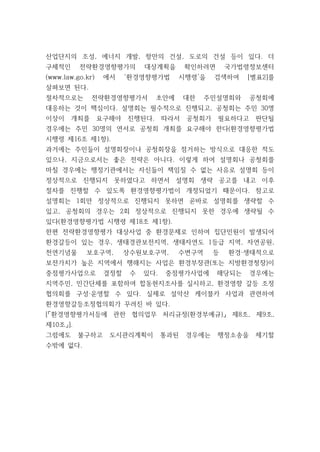 산업단지의 조성, 에너지 개발, 항만의 건설, 도로의 건설 등이 있다. 더
구체적인 전략환경영향평가의 대상계획을 확인하려면 국가법령정보센터
(www.law.go.kr) 에서 ‘환경영향평가법 시행령’을 검색하여 [별표2]를
살펴보면 된다.
절차적으로는 전략환경영향평가서 초안에 대한 주민설명회와 공청회에
대응하는 것이 핵심이다. 설명회는 필수적으로 진행되고, 공청회는 주민 30명
이상이 개최를 요구해야 진행된다. 따라서 공청회가 필요하다고 판단될
경우에는 주민 30명의 연서로 공청회 개최를 요구해야 한다(환경영향평가법
시행령 제16조 제1항).
과거에는 주민들이 설명회장이나 공청회장을 점거하는 방식으로 대응한 적도
있으나, 지금으로서는 좋은 전략은 아니다. 이렇게 하여 설명회나 공청회를
마칠 경우에는 행정기관에서는 자신들이 책임질 수 없는 사유로 설명회 등이
정상적으로 진행되지 못하였다고 하면서 설명회 생략 공고를 내고 이후
절차를 진행할 수 있도록 환경영향평가법이 개정되었기 때문이다. 참고로
설명회는 1회만 정상적으로 진행되지 못하면 곧바로 설명회를 생략할 수
있고, 공청회의 경우는 2회 정상적으로 진행되지 못한 경우에 생략될 수
있다(환경영향평가법 시행령 제18조 제1항).
한편 전략환경영향평가 대상사업 중 환경문제로 인하여 집단민원이 발생되어
환경갈등이 있는 경우, 생태경관보전지역, 생태자연도 1등급 지역, 자연공원,
천연기념물 보호구역, 상수원보호구역, 수변구역 등 환경·생태적으로
보전가치가 높은 지역에서 행해지는 사업은 환경부장관(또는 지방환경청장)이
중점평가사업으로 결정할 수 있다. 중점평가사업에 해당되는 경우에는
지역주민, 민간단체를 포함하여 합동현지조사를 실시하고, 환경영향 갈등 조정
협의회를 구성·운영할 수 있다. 실제로 설악산 케이블카 사업과 관련하여
환경영향갈등조정협의회가 꾸려진 바 있다.
[「환경영향평가서등에 관한 협의업무 처리규정(환경부예규)」 제8조, 제9조,
제10조」].
그럼에도 불구하고 도시관리계획이 통과된 경우에는 행정소송을 제기할
수밖에 없다.
 