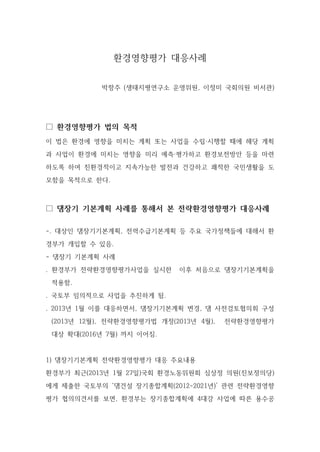 환경영향평가 대응사례
박항주 (생태지평연구소 운영위원, 이정미 국회의원 비서관)
□ 환경영향평가 법의 목적
이 법은 환경에 영향을 미치는 계획 또는 사업을 수립·시행할 때에 해당 계획
과 사업이 환경에 미치는 영향을 미리 예측·평가하고 환경보전방안 등을 마련
하도록 하여 친환경적이고 지속가능한 발전과 건강하고 쾌적한 국민생활을 도
모함을 목적으로 한다.
□ 댐장기 기본계획 사례를 통해서 본 전략환경영향평가 대응사례
-. 대상인 댐장기기본계획, 전력수급기본계획 등 주요 국가정책들에 대해서 환
경부가 개입할 수 있음.
- 댐장기 기본계획 사례
. 환경부가 전략환경영향평가사업을 실시한 이후 처음으로 댐장기기본계획을
적용함.
. 국토부 임의적으로 사업을 추진하게 됨.
. 2013년 1월 이를 대응하면서, 댐장기기본계획 변경, 댐 사전검토협의회 구성
(2013년 12월), 전략환경영향평가법 개정(2013년 4월), 전략환경영향평가
대상 확대(2016년 7월) 까지 이어짐.
1) 댐장기기본계획 전략환경영향평가 대응 주요내용
환경부가 최근(2013년 1월 27일)국회 환경노동위원회 심상정 의원(진보정의당)
에게 제출한 국토부의 ‘댐건설 장기종합계획(2012-2021년)’ 관련 전략환경영향
평가 협의의견서를 보면, 환경부는 장기종합계획에 4대강 사업에 따른 용수공
 