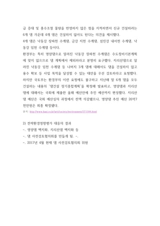 급 증대 및 홍수조절 물량을 반영하지 않은 점을 지적하면서 신규 건설하려는
6개 댐 가운데 4개 댐은 건설하지 않아도 된다는 의견을 제시했다.
4개 댐은 낙동강 장파천 수계댐, 금강 지천 수계댐, 섬진강 내서천 수계댐, 낙
동강 임천 수계댐 등이다.
환경부는 특히 영양댐으로 알려진 낙동강 장파천 수계댐은 수도정비기본계획
에 맞지 않으므로 댐 계획에서 제외하라고 분명히 요구했다. 지리산댐으로 알
려진 낙동강 임천 수계댐 등 나머지 3개 댐에 대해서도 댐을 건설하지 않고
용수 확보 등 사업 목적을 달성할 수 있는 대안을 우선 검토하라고 요청했다.
하지만 국토부는 환경부의 이런 요청에도 불구하고 지난해 말 6개 댐을 모두
건설하는 내용의 ‘댐건설 장기종합계획’을 확정해 발표하고, 영양댐과 지리산
댐에 대해서는 국회에 제출한 올해 예산안에 추진 예산까지 편성했다. 지리산
댐 예산은 국회 예산심의 과정에서 전액 삭감됐으나, 영양댐 추진 예산 26억7
천만원은 최종 확정됐다.
출처: http://www.hani.co.kr/arti/society/environment/571506.html
2) 전략환경영향평가 대응의 결과
-. 영양댐 백지화, 지리산댐 백지화 등
-. 댐 사전검토협의회를 만들게 됨. -.
-. 2017년 4월 현재 댐 사전검토협의회 위원
 