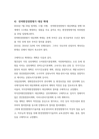 4) 전략환경영향평가 대상 확대
2016년 7월 29일 법개정, 11월 시행, 전략환경영향평가 대상계획을 현행 94
개에서 113개로 확대하는 내용을 주요 골자로 하는 환경영향평가법 하위법령
을 29일 입법예고한다.
전략환경영향평가 대상계획 확대는 관계 부처간 공동 연구용역과 수년간 협의
를 거친 뒤에 정부 부처간 합의를 끝냈다.
2015년, 2016년 2년에 거쳐 진행되었다. 그러나 국토부와 산업부의 계속되는
반대로 인해서 대상이 축소되어 졌다.
구체적으로 확대되는 계획은 다음과 같다.
댐건설의 가장 상위계획인 수자원장기종합계획, 석탄화력발전소 조성 등에 영
향을 미치는 상위계획인 전력수급기본계획, 고속국도·철도·공항 등 국가기간교
통망의 최상위 계획인 국가기간교통망 계획, 연안을 종합적으로 개발·보전하기
위한 연안통합관리계획, 도시지역 공원녹지의 확충·관리·이용 방향을 종합적으
로 제시하는 공원녹지기본계획 등이다.
국립공원계획, 생태경관보전지역 관리계획 등 환경보전을 위한 상위계획 등도
국제기준에 따라 대상계획에 포함하여 계획의 적정성 등을 검토하도록 했다.
아울러, 약식전략환경영향평가 대상계획과 절차를 구체적으로 규정했다.
약식전략환경영향평가 대상계획은 상위계획에서 구체적으로 입지가 정해지지
않은 연안통합관리계획, 지하수관리기본계획 등 8개 계획이다.
이들 계획은 계획의 적정성을 중심으로 평가하고, 주민 등의 의견수렴과 환경
부와의 협의절차를 동시에 진행하도록 절차를 합리화했다.
그밖에 환경영향평가기술자를 육성·관리하여 환경영향평가서 작성의 질을 높이
고, 직무능력 향상을 위해 환경영향평가기술자의 교육·훈련의 내용, 종류, 절차
등을 구체적으로 규정했다.
 