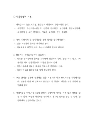 □ 대응방법의 기본.
1. 계속감시의 눈을 보내면, 환경부도 사업자도 부담스러워 한다.
-. 초안작성, 주민의견수렴단계, 전문가 검토의견, 본안단계, 본안보완단계,
최종단계 등 모든 단계마다, 자료를 요구하는 것이 중요함.
2. 국회, 지방의회 등 공식기관을 통해 압력을 행사해야한다.
-. 많은 의원들이 문제를 제기하면 좋다.
-. 자료요구로 귀찮게 하라. 우는 아이에게 떡하나 더준다.
3. 활동가는 문서요약능력이 중요하다.
-. 최소한 분석능력과 문서를 요약해서 설명해야 한다. 말만 하지 말고, 1차
분석을 해서 전문가들에게 의견을 들어야 한다.
-. 전문가들에게 필요한 내용을 정확하게 전달해야 한다.
-. 일반시민들과 회원들에게 쉽게 전달해야 한다.
4. 모든 단계를 언론에 공개하는 것을 기본으로 하고 보도자료를 작성해야한
다. 언론을 만날 때 단독으로 줄것인지 말 것인지, 자문을 구할 것인지 판
단해야 한다.
5. 사업자들을 만나,사업자들의 관행이 무엇인지 파악을 하면 많은 정보를 얻
을 수 있다. 어떻게 사업자를 만나냐고, 용기만 있으면 만날 수 있다. 안
만나니까 안만나지는 것이다.
 