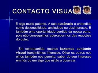CONTACTO VISUALCONTACTO VISUAL
É algo muito potente. A suaÉ algo muito potente. A sua ausênciaausência é entendidaé entendida
como desonestidade, ansiedade ou desinteresse. Écomo desonestidade, ansiedade ou desinteresse. É
também uma oportunidade perdida da nossa parte,também uma oportunidade perdida da nossa parte,
pois não conseguimos aperceber-nos das reacçõespois não conseguimos aperceber-nos das reacções
do outro.do outro.
Em contrapartida, quandoEm contrapartida, quando fazemos contactofazemos contacto
visualvisual transmitimos interesse. Olhar os outros nostransmitimos interesse. Olhar os outros nos
olhos também nos permite, saber do seu interesseolhos também nos permite, saber do seu interesse
em nós ou em algo que estão a observar.em nós ou em algo que estão a observar.
 