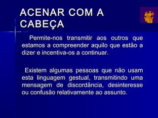 ACENAR COM AACENAR COM A
CABEÇACABEÇA
Permite-nos transmitir aos outros quePermite-nos transmitir aos outros que
estamos a compreender aquilo que estão aestamos a compreender aquilo que estão a
dizer e incentiva-os a continuar.dizer e incentiva-os a continuar.
Existem algumas pessoas que não usamExistem algumas pessoas que não usam
esta linguagem gestual, transmitindo umaesta linguagem gestual, transmitindo uma
mensagem de discordância, desinteressemensagem de discordância, desinteresse
ou confusão relativamente ao assunto.ou confusão relativamente ao assunto.
 