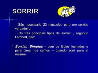 SORRIRSORRIR
São necessário 23 músculos para um sorrisoSão necessário 23 músculos para um sorriso
verdadeiro.verdadeiro.
Os três principais tipos de sorriso , segundoOs três principais tipos de sorriso , segundo
Lambert, são:Lambert, são:
 Sorriso SimplesSorriso Simples - com os lábios fechados e- com os lábios fechados e
para cima nos cantos – quando sorri para sipara cima nos cantos – quando sorri para si
mesmamesma
 