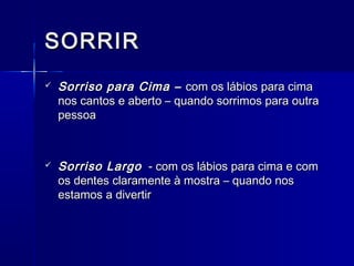 SORRIRSORRIR
 Sorriso para Cima –Sorriso para Cima – com os lábios para cimacom os lábios para cima
nos cantos e aberto – quando sorrimos para outranos cantos e aberto – quando sorrimos para outra
pessoapessoa
 Sorriso LargoSorriso Largo - com os lábios para cima e com- com os lábios para cima e com
os dentes claramente à mostra – quando nosos dentes claramente à mostra – quando nos
estamos a divertirestamos a divertir
 
