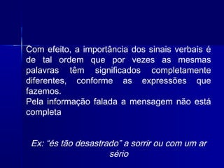 Com efeito, a importância dos sinais verbais é
de tal ordem que por vezes as mesmas
palavras têm significados completamente
diferentes, conforme as expressões que
fazemos.
Pela informação falada a mensagem não está
completa
Ex: “és tão desastrado” a sorrir ou com um ar
sério
 