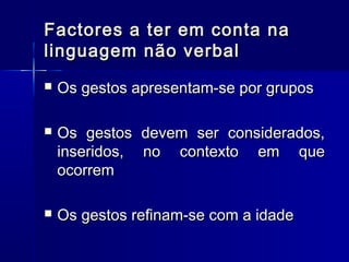 Factores a ter em conta naFactores a ter em conta na
linguagem não verballinguagem não verbal
 Os gestos apresentam-se por gruposOs gestos apresentam-se por grupos
 Os gestos devem ser considerados,Os gestos devem ser considerados,
inseridos, no contexto em queinseridos, no contexto em que
ocorremocorrem
 Os gestos refinam-se com a idadeOs gestos refinam-se com a idade
 
