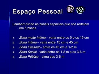 Espaço PessoalEspaço Pessoal
Lambert divide as zonais espaciais que nos rodeiamLambert divide as zonais espaciais que nos rodeiam
em 5 zonasem 5 zonas
1.1. Zona muito íntimaZona muito íntima – varia entre os 0 e os 15 cm– varia entre os 0 e os 15 cm
2.2. Zona íntimaZona íntima – varia entre 15 cm e 45 cm– varia entre 15 cm e 45 cm
3.3. Zona PessoalZona Pessoal – entre os 45 cm e 1-2 m– entre os 45 cm e 1-2 m
4.4. Zona SocialZona Social - varia entre os 1-2 m e os 3-6 m- varia entre os 1-2 m e os 3-6 m
5.5. Zona PúblicaZona Pública – cima dos 3-6 m– cima dos 3-6 m
 
