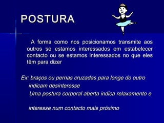 POSTURAPOSTURA
A forma como nos posicionamos transmite aosA forma como nos posicionamos transmite aos
outros se estamos interessados em estabeleceroutros se estamos interessados em estabelecer
contacto ou se estamos interessados no que elescontacto ou se estamos interessados no que eles
têm para dizertêm para dizer
Ex: braços ou pernas cruzadas para longe do outroEx: braços ou pernas cruzadas para longe do outro
indicam desinteresseindicam desinteresse
Uma postura corporal aberta indica relaxamento eUma postura corporal aberta indica relaxamento e
interesse num contacto mais próximointeresse num contacto mais próximo
 