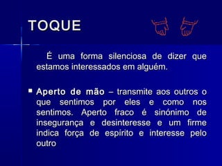 TOQUETOQUE
É uma forma silenciosa de dizer queÉ uma forma silenciosa de dizer que
estamos interessados em alguém.estamos interessados em alguém.
 Aperto de mãoAperto de mão – transmite aos outros o– transmite aos outros o
que sentimos por eles e como nosque sentimos por eles e como nos
sentimos. Aperto fraco é sinónimo desentimos. Aperto fraco é sinónimo de
insegurança e desinteresse e um firmeinsegurança e desinteresse e um firme
indica força de espírito e interesse peloindica força de espírito e interesse pelo
outrooutro
 