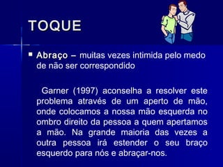 TOQUETOQUE
 Abraço –Abraço – muitas vezes intimida pelo medo
de não ser correspondido
Garner (1997) aconselha a resolver este
problema através de um aperto de mão,
onde colocamos a nossa mão esquerda no
ombro direito da pessoa a quem apertamos
a mão. Na grande maioria das vezes a
outra pessoa irá estender o seu braço
esquerdo para nós e abraçar-nos.
 