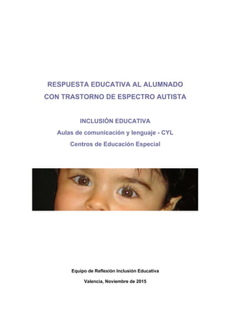 RESPUESTA EDUCATIVA AL ALUMNADO
CON TRASTORNO DE ESPECTRO AUTISTA
INCLUSIÓN EDUCATIVA
Aulas de comunicación y lenguaje - CYL
Centros de Educación Especial
Equipo de Reflexión Inclusión Educativa
Valencia, Noviembre de 2015
 