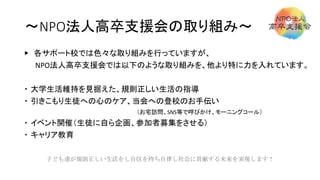 ～NPO法人高卒支援会の取り組み～
▶ 各サポート校では色々な取り組みを行っていますが、
NPO法人高卒支援会では以下のような取り組みを、他より特に力を入れています。
 大学生活維持を見据えた、規則正しい生活の指導
 引きこもり生徒への心のケア、当会への登校のお手伝い
（お宅訪問、SNS等で呼びかけ、モーニングコール）
 イベント開催（生徒に自ら企画、参加者募集をさせる）
 キャリア教育
子ども達が規則正しい生活をし自信を持ち自律し社会に貢献する未来を実現します！
 