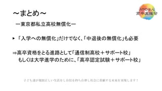 ～まとめ～
ー東京都私立高校無償化ー
▶ 「入学への無償化」だけでなく、「中退後の無償化」も必要
⇒高卒資格をとる進路として「通信制高校＋サポート校」
もしくは大学進学のために、「高卒認定試験＋サポート校」
子ども達が規則正しい生活をし自信を持ち自律し社会に貢献する未来を実現します！
 