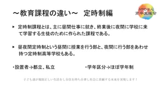 ～教育課程の違い～ 定時制編
▶ 定時制課程とは、主に昼間仕事に就き、終業後に夜間に学校に来
て学習する生徒のために作られた課程である。
▶ 昼夜間定時制という昼間に授業を行う部と、夜間に行う部をあわせ
持つ定時制高等学校もある。
・設置者→都立、私立 ・学年区分→ほぼ学年制
子ども達が規則正しい生活をし自信を持ち自律し社会に貢献する未来を実現します！
 