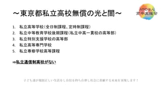 ～東京都私立高校無償の光と闇～
1. 私立高等学校（全日制課程、定時制課程）
2. 私立中等教育学校後期課程（私立中高一貫校の高等部）
3. 私立特別支援学校の高等部
4. 私立高等専門学校
5. 私立専修学校高等課程
⇒私立通信制高校がない
子ども達が規則正しい生活をし自信を持ち自律し社会に貢献する未来を実現します！
 