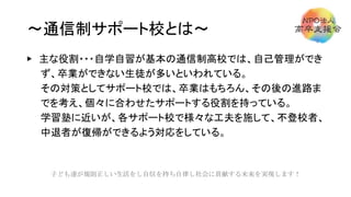 ～通信制サポート校とは～
▶ 主な役割・・・自学自習が基本の通信制高校では、自己管理ができ
ず、卒業ができない生徒が多いといわれている。
その対策としてサポート校では、卒業はもちろん、その後の進路ま
でを考え、個々に合わせたサポートする役割を持っている。
学習塾に近いが、各サポート校で様々な工夫を施して、不登校者、
中退者が復帰ができるよう対応をしている。
子ども達が規則正しい生活をし自信を持ち自律し社会に貢献する未来を実現します！
 
