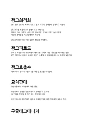 광고최적화
광고 별로 광고의 목표와 키워드 별로 각각의 전략들이 존재하기 때문에,
광고효과를 효율적으로 발생시키기 위해서는
입찰가 관리, 그룹핑, 시간전략, 매체전략, 요일별 전략, T&D 전략등
다양한 전략들을 시도/운영해야 하는데,
광고최적화란 바로 이런 일련의 행동을 의미한다.
광고피로도
유저가 특정광고나 특정지면에 대해 광고자체에 대한 거부감을 나타내는 현상.
같은 텍스트나 이미지 소재로 광고가 노출될 때 광고피로도는 더 빠르게 찾아온다.
광고호출수
매체로부터 광고가 노출도기를 요청된 횟수를 의미한다.
교차판매
경영학용어의 교차판매로 예를 들면
보험회사의 상품을 금융회사에서 판매할 수 있거나
그 반대로 판매할 수 있게 하는 판매방식이다.
온라인에서의 교차판매란 대다수 제휴마케팅을 통한 판매촉진 활동이 많다.
구글태그매니저
 
