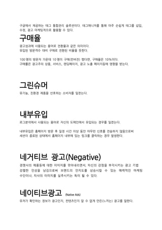 구글에서 제공하는 태그 통합관리 솔루션이다. 태그매니저를 통해 아주 손쉽게 태그를 삽입,
수정, 광고 마케팅적으로 활용할 수 있다.
구매율
광고성과에 사용되는 용어로 전환율과 같은 의미이다.
유입된 방문객수 대비 구매로 전환된 비율을 뜻한다.
100 명의 방문자 가운데 10 명이 구매(컨버전) 했다면, 구매율은 10%이다.
구매률은 광고주의 상품, 서비스, 랜딩페이지, 광고 노출 페이지등에 영향을 받는다.
그린슈머
유기농, 친환경 제품을 선호하는 소비자를 일컫는다.
내부유입
로그분석에서 사용되는 용어로 자신의 도메인에서 유입되는 경우를 일컫는다.
내부유입은 홈페이지 방문 후 일정 시간 이상 동안 아무런 신호를 전송하지 않음으로써
세션이 종료된 상태에서 홈페이지 내부에 있는 링크를 클릭하는 경우 발생한다.
네거티브 광고(Negative)
경쟁사의 제품등에 대한 이미지를 깎아내리면서, 자신의 강점을 부각시키는 광고 기법
강렬한 인상을 남김으로써 브랜드의 인지도를 상승시킬 수 있는 매력적인 마케팅
수단이나, 자사의 이미지를 실추시키는 독이 될 수 있다.
네이티브광고 (Native Ads)
유저가 확인하는 정보가 광고인지, 컨텐츠인지 알 수 없게 만든(느끼는) 광고를 말한다.
 