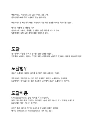 핵심키워드, 메인키워드와 같은 의미로 사용되며,
온라인광고에서 주로 사용되고 있는 용어이다,
핵심키워드는 사업자의 매출, 브랜딩에 직접적인 영향을 미치는 키워드를 말한다.
대다수 매출에 큰 영향을 미쳐
상대적으로 노출수, 클릭률, 전환율이 높은 특징을 지니고 있다.
입찰경쟁이 심해 높은 클릭비용을 형성하고 있다.
도달
광고용어의 도달은 유저가 광고를 접한 상황을 말한다.
도달률이 높다라는 의미는 그만큼 많은 사람들에게 보여지고 있다라는 의미로 해석하면 된다.
도달범위
광고가 노출되는 대상의 크기를 표현하기 위해 사용하는 지표다.
도달범위가 크다(넓다)는 것은 많은 고객에게 광고가 노출된다는 의미이며,
도달범위가 작다(좁다)는 것은 최소한의 고객에게 광고가 노출된다는 의미다.
도달비용
CPR(cost per reach) 같은 의미를 가지고 있으며,
원래 기본 뜻은 특정 집단이나 개인에게 노출된 광고 하나가 어느 정도의 비용으로
도달되었는지를 나타내는 용어이다.
하지만 특정 집단과 개인을 대상으로 분석하기 어렵기 때문에,
대다수 CPI (cost per Impression)으로 대체 되고 있다.
 