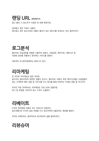 랜딩 URL (랜딩페이지)
광고 클릭 시 광고주가 지정한 첫 번째 화면으로,
검색광고 경우 키워드 내용과,
배너광고 경우 광고소재의 내용이 들어가 있는 페이지를 보여주는 것이 일반적이다.
로그분석
웹사이트 유입경로를 포함한 사용자의 방문수, 이동경로, 페이지뷰, 체류시간 등
다양한 정보를 추출하고 분석하는 서비스를 말한다.
대표적인 로그분석업체로는 ㈜로그가 있다.
리마케팅
큰 의미로 리타겟팅과 같은 의미로,
광고주의 웹사이트에 방문한 경험이 있거나, 웹사이트 내에서 특정 페이지(상품) 도달경험이
있는 고객에게 해당 상품 및 서비스를 다시 광고를 통해 보여주는 타겟팅 방법 중 하나이다.
하지만 작은 의미에서는 리마케팅은 구글 GDN 상품처럼
태그 및 유알엘 기반으로 광고 소재가 노출된다.
리베이트
수익의 일부분을 되돌려 주는 리워드의 개념이다.
광고대행사의 수익의 일정 부분을 다시 광고주에게 되돌려주는 행위를 말한다.
하지만 리베이트는 결과적으로 광고효과의 질을 떨어트린다.
리뷰슈머
 
