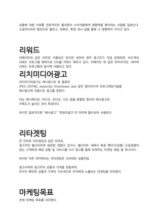 상품에 대한 리뷰를 전문적으로 올리면서 소비자들에게 영향력을 행사하는 사람을 일컫는다.
소셜미디어의 발전으로 블로그, 유튜브, 특정 게시 글을 통해 그 영향력이 커지고 있다.
리워드
리베이트와 같은 의미로 사용되곤 있지만 네이버 경우 광고주가 직접 운영하면, 비즈캐쉬
리워드 프로그램 명목으로 5%를 리워드 해주고 있다. 리베이트 와 같은 의미이지만, 네이버
리워드 프로그램과 동시에 사용되고 있다.
리치미디어광고
리치미디어광고는 배너광고의 한 종류로
JPEG, DHTML, Javascript, Shockwave, Java 같은 멀티미디어 프로그래밍기술을
배너광고에 적용시킨 광고를 뜻한다.
이는 애니메이션, 비디오, 오디오, 사진 등을 혼합한 형식의 배너광고로,
주목도가 높다는 것이 특징이다.
하지만 일반적으론 "배너광고" "컨텐츠광고"의 의미에 흡수되어 사용된다.
리타겟팅
큰 의미로 리타겟팅과 같은 의미로,
광고주의 웹사이트에 방문한 경험이 있거나, 웹사이트 내에서 특정 페이지(상품) 도달경험이
있는 고객에게 해당 상품 및 서비스를 다시 광고를 통해 보여주는 타겟팅 방법 중 하나이다.
하지만 작은 의미에서는 리타겟팅은 크리테오 상품처럼
광고서버와 광고주의 상품과 가격을 연동하여,
유저가 확인한 상품과 가격이 지속적으로 유저에게 노출되는 타겟팅을 의미한다.
마케팅목표
전체 마케팅 목표를 의미한다.
 