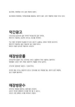 광고목표, 매체목표 보다 상위 목표에 속한다.
광고목표와 매체목표, 마케팅목표를 혼용하는 경우가 많다. 전부 개별적인 뜻을 가지고 있다.
막간광고
interstitial ad(IA)와 같은 의미로 막간광고와 같은 의미로,
페이지가 이동하는 순간에 나타나는 광고를 의미한다.
TVC 혹은 야구중계 이닝종료 후 잠시 광고가 노출되는 것에서 착안한 광고이다.
페이지가 이동하는 동안 자동으로 광고 창을 띄우고,
페이지 이동이 끝나면 자동으로 사라진다.
매장방문률
전자상거래 업종이 아닌 오프라인 서비스 업종에서 주로 사용하는 용어이다.
방문율은 신청수 대비 (매장) 방문수의 비율을 나타낸 값이다.
수식으로 표현하면 ‘방문수 / 신청수’이다.
하지만 해당 수치는 방문자가 반드시 인터넷을 보고 매장을 찾는 경우가 없기 때문에,
참고 사항에 불과하다.
매장방문수
오프라인 매장을 방문하는 방문수를 나타낸다.
규모가 작다면 정확하게 수치를 파악 할 수 있으나,
규모가 크면 정확한 수치를 파악하기 어렵다.
 