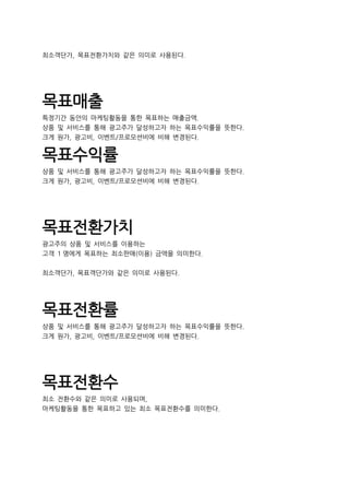 최소객단가, 목표전환가치와 같은 의미로 사용된다.
목표매출
특정기간 동안의 마케팅활동을 통한 목표하는 매출금액.
상품 및 서비스를 통해 광고주가 달성하고자 하는 목표수익률을 뜻한다.
크게 원가, 광고비, 이벤트/프로모션비에 비해 변경된다.
목표수익률
상품 및 서비스를 통해 광고주가 달성하고자 하는 목표수익률을 뜻한다.
크게 원가, 광고비, 이벤트/프로모션비에 비해 변경된다.
목표전환가치
광고주의 상품 및 서비스를 이용하는
고객 1 명에게 목표하는 최소판매(이용) 금액을 의미한다.
최소객단가, 목표객단가와 같은 의미로 사용된다.
목표전환률
상품 및 서비스를 통해 광고주가 달성하고자 하는 목표수익률을 뜻한다.
크게 원가, 광고비, 이벤트/프로모션비에 비해 변경된다.
목표전환수
최소 전환수와 같은 의미로 사용되며,
마케팅활동을 통한 목표하고 있는 최소 목표전환수를 의미한다.
 