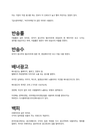 이는 기업이 직접 광고를 하는 것보다 더 신뢰도가 높고 빨리 퍼진다는 장점이 있다.
"입소문마케팅", "버즈마케팅"과 같은 의미로 사용된다.
반송률
이탈률과 같은 의미로, 유저가 광고주의 웹사이트에 유입되어 한 페이지만 보고 나가는
경우를 반송수라고 하며, 이탈률은 방문수 대비 반송수의 비율을 뜻한다.
반송수
유저가 광고주의 웹사이트에 방문 후, 렌딩페이지만 보고 이탈 수를 뜻한다.
배너광고
배너광고는 홈페이지, 블로그, 언론사 등
웹페이지 특정영역에 이미지로 노출 되는 광고를 말한다.
하지만 실제로는 이미지, 텍스트, 동영상소재로 노출되어도 이것을 배너광고라고도 한다.
배너광고의 목적은 크게 2 가지로 나눠지는데,
첫번째. 타깃이 없이 모든 사람들에게 노출되는 유형과 (광역광고)
두번째는 문맥타겟팅, 리마케팅(리타겟팅)등을 사용하여 효과를 증대시키는
퍼포먼스 디스플레이광고(타깃배너광고)가 있다.
백피
리베이트와 같은 의미로,
수익의 일부분을 되돌려 주는 리워드의 개념이다.
온라인광고에서는 광고대행사의 수익의 일정 부분을 다시 광고주에게 되돌려주는 행위를
말한다. 하지만 리베이트는 결과적으로 광고효과의 질을 떨어트린다.
 