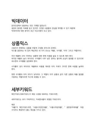 빅데이터
온라인상에서 발생하는 모든 기록을 일컫는다.
굉장히 방대한 자료를 담고 있지만 그만큼 사람들의 관심을 파악할 수 있기 때문에
빅데이터에 대한 분석이 최근 이슈사항이 되고 있다.
상품믹스
사업자가 판매하는 상품을 어떻게 구성할 것이냐의 문제다.
믹스를 결정하는 데 있어 핵심적인 네 가지 요소는 ‘매출’, ‘수익률’, ‘이익’ 그리고 ‘역할’이다.
우선 매출에 크게 기여하는 상품에 대한 판매 비중을 높일 수 있도록 해야 한다.
하지만 매출이 높다 하더라도 수익률이 너무 낮은 경우는 팔수록 손실이 발생할 수 있으므로
최소한의 수익률을 설정해야 한다.
수익률이 낮다 하더라도 매출에서 비용을 제외한 이익 자체가 크다면 판매 비중을 높여야
한다.
한편 수익률과 이익 모두가 낮더라도 그 역할이 미끼 상품과 같이 다른 상품의 매출 발생을
지원하는 역할이라면 믹스에 포함될 수 있다.
세부키워드
메인키워드(대표키워드)가 해당 시장을 대표하는 키워드라면,
세부키워드는 보다 구체적이고, 자세한내용이 포함된 키워드이다.
예로
"대출"이 메인키워드라면, "서울시직장인대출", "서울시여성대출", " 공문원우대대출" 처럼
수식어나 확장어가 붙는 특징을 가지고 있다.
 