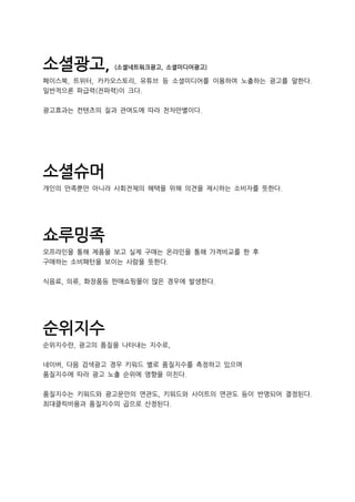 소셜광고, (소셜네트워크광고, 소셜미디어광고)
페이스북, 트위터, 카카오스토리, 유튜브 등 소셜미디어를 이용하여 노출하는 광고를 말한다.
일반적으론 파급력(전파력)이 크다.
광고효과는 컨텐츠의 질과 관여도에 따라 천차만별이다.
소셜슈머
개인의 만족뿐만 아니라 사회전체의 혜택을 위해 의견을 제시하는 소비자를 뜻한다.
쇼루밍족
오프라인을 통해 제품을 보고 실제 구매는 온라인을 통해 가격비교를 한 후
구매하는 소비패턴을 보이는 사람을 뜻한다.
식음료, 의류, 화장품등 판매쇼핑몰이 많은 경우에 발생한다.
순위지수
순위지수란, 광고의 품질을 나타내는 지수로,
네이버, 다음 검색광고 경우 키워드 별로 품질지수를 측정하고 있으며
품질지수에 따라 광고 노출 순위에 영향을 미친다.
품질지수는 키워드와 광고문안의 연관도, 키워드와 사이트의 연관도 등이 반영되어 결정된다.
최대클릭비용과 품질지수의 곱으로 산정된다.
 