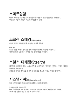 스마트입찰
네이버 키워드광고(검색광고)에서 입찰가를 수정할 수 있는 입찰(비딩) 시스템이다.
'희망순위 기준'과 '입찰가 기준'으로 입찰할 수 있다.
스크린 스태킹(Screen-stacking)
동시에 다양한 미디어 기기를 사용하는 상황을 뜻한다.
예를 들면
TV 를 시청을 하면서 핸드폰을 통해 이메일이나 SNS, 메신저를 이용하고,
컴퓨터를 통해 신문기사나 쇼핑을 하는 등의 행동을 의미한다.
스텔스 마케팅(Stealth)
레이더에 포착되지 않는 스텔스기처럼 소비자들이 인식하지 못하는 사이에 제품을
홍보하는 마케팅기법
은연중에 고객의 호기심을 유도해서 거부감을 최소화 시키는 마케팅 전략이다
시즈널키워드(Seasonal Keyword)
특정 시기나 계절에 따라 조회수가 급증하는 키워드를 말한다.
조회수가 급증 한다는 것은
다른 기간에 비해 많은 유저들이 상품 또는 서비스를 이용할 가능성이 있기 때문에,
광고효과를 급상승 시킬 수 있는 시기이기도 하다.
 