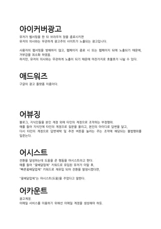 아이커버광고
유저가 웹서핑을 한 뒤 브라우저 창을 종료시키면
유저의 의사와는 무관하게 광고주의 사이트가 노출되는 광고입니다.
사용자의 웹서핑을 방해하지 않고, 웹페이지 종료 시 또는 웹페이지 뒤에 노출되기 때문에,
거부감을 최소화 하였음.
하지만, 유저의 의사와는 무관하게 노출이 되기 때문에 마찬가지로 호불호가 나뉠 수 있다.
애드워즈
구글의 광고 플랫폼 이름이다.
어뷰징
블로그, 지식인들을 본인 계정 외에 타인의 계정으로 조작하는 부정행위.
예를 들어 지식인에 타인의 계정으로 질문을 올리고, 본인의 아이디로 답변을 달고,
다시 타인의 계정으로 답변채택 및 추천 버튼을 눌러는 주는 조작에 해당되는 불법행위를
일컫는다.
어시스트
전환을 달성하는데 도움을 준 행동을 어시스트라고 한다.
예를 들어 "꽃배달업체" 키워드로 유입된 유저가 이탈 후,
"빠른꽃배달업체" 키워드로 재유입 되어 전환을 발생시켰다면,
"꽃배달업체"는 어시스트(도움)을 주었다고 말한다.
어카운트
광고계정.
이메일 서비스를 이용하기 위해선 이메일 계정을 생성해야 하듯.
 