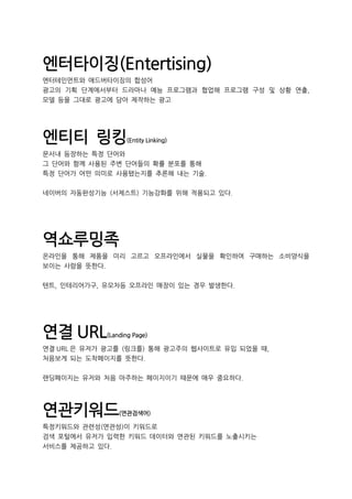 엔터타이징(Entertising)
엔터테인먼트와 애드버타이징의 합성어
광고의 기획 단계에서부터 드라마나 예능 프로그램과 협업해 프로그램 구성 및 상황 연출,
모델 등을 그대로 광고에 담아 제작하는 광고
엔티티 링킹(Entity Linking)
문서내 등장하는 특정 단어와
그 단어와 함께 사용된 주변 단어들의 확률 분포를 통해
특정 단어가 어떤 의미로 사용됐는지를 추론해 내는 기술.
네이버의 자동완성기능 (서제스트) 기능강화를 위해 적용되고 있다.
역쇼루밍족
온라인을 통해 제품을 미리 고르고 오프라인에서 실물을 확인하여 구매하는 소비양식을
보이는 사람을 뜻한다.
텐트, 인테리어가구, 유모차등 오프라인 매장이 있는 경우 발생한다.
연결 URL(Landing Page)
연결 URL 은 유저가 광고를 (링크를) 통해 광고주의 웹사이트로 유입 되었을 때,
처음보게 되는 도착페이지를 뜻한다.
랜딩페이지는 유저와 처음 마주하는 페이지이기 때문에 매우 중요하다.
연관키워드(연관검색어)
특정키워드와 관련성(연관성)이 키워드로
검색 포털에서 유저가 입력한 키워드 데이터와 연관된 키워드를 노출시키는
서비스를 제공하고 있다.
 