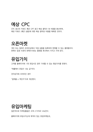 예상 CPC
CPC 광고의 키워드 혹은 CPT 광고 예상 클릭수 와 비용을 환산하여,
해당 키워드 (혹은 상품)에 대한 예상 클릭당 비용을 예측한 것이다.
오픈마켓
개인 또는 업체가 온라인상에서 직접 상품을 등록하여 판매할 수 있는 플랫폼이다.
판매시 일정 수준의 판매수수료는 플랫폼 회사에서 가지고 가게 된다.
유입가치
고객을 홈페이지에 1 회 유입시킨 경우 기대할 수 있는 평균가치를 뜻한다.
"매출에서 유입수 나눈 값"이다.
전자상거래 사이트인 경우
"결제율 x 객단가"으로 계산한다.
유입마케팅
일반적으로 마케팅활동은 크게 2 가지로 나눠진다.
홈페이지에 유입시키는데 목적이 있는 유입마케팅과,
 